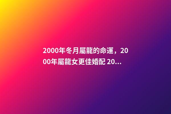 2000年冬月屬龍的命運，2000年屬龍女更佳婚配 2000年冬月初八是金命嗎-第1張-觀點-玄機派